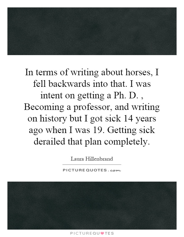 In terms of writing about horses, I fell backwards into that. I was intent on getting a Ph. D., Becoming a professor, and writing on history but I got sick 14 years ago when I was 19. Getting sick derailed that plan completely Picture Quote #1
