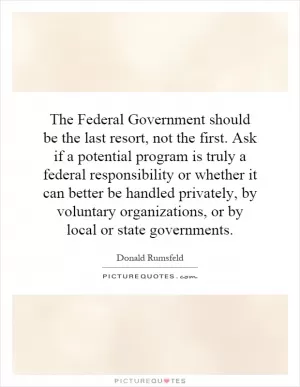 The Federal Government should be the last resort, not the first. Ask if a potential program is truly a federal responsibility or whether it can better be handled privately, by voluntary organizations, or by local or state governments Picture Quote #1