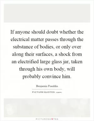 If anyone should doubt whether the electrical matter passes through the substance of bodies, or only over along their surfaces, a shock from an electrified large glass jar, taken through his own body, will probably convince him Picture Quote #1