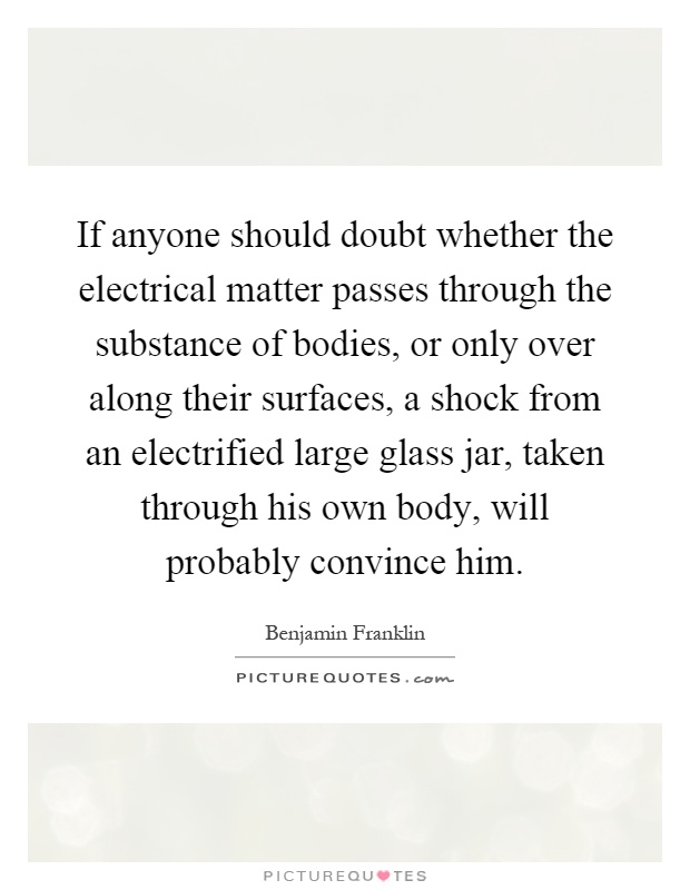 If anyone should doubt whether the electrical matter passes through the substance of bodies, or only over along their surfaces, a shock from an electrified large glass jar, taken through his own body, will probably convince him Picture Quote #1