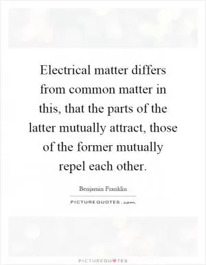 Electrical matter differs from common matter in this, that the parts of the latter mutually attract, those of the former mutually repel each other Picture Quote #1