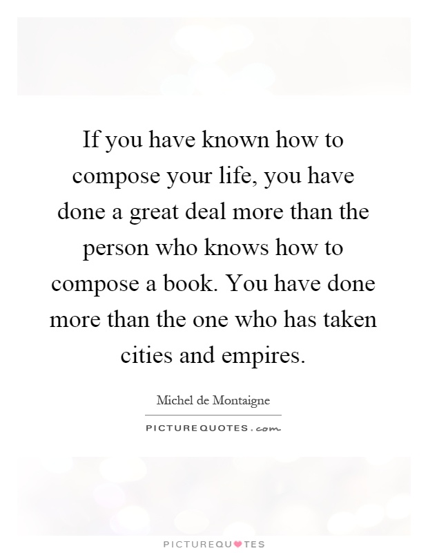 If you have known how to compose your life, you have done a great deal more than the person who knows how to compose a book. You have done more than the one who has taken cities and empires Picture Quote #1