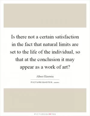 Is there not a certain satisfaction in the fact that natural limits are set to the life of the individual, so that at the conclusion it may appear as a work of art? Picture Quote #1