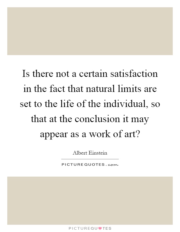 Is there not a certain satisfaction in the fact that natural limits are set to the life of the individual, so that at the conclusion it may appear as a work of art? Picture Quote #1