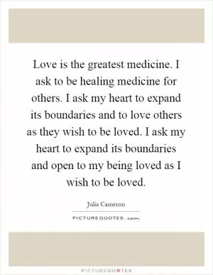 Love is the greatest medicine. I ask to be healing medicine for others. I ask my heart to expand its boundaries and to love others as they wish to be loved. I ask my heart to expand its boundaries and open to my being loved as I wish to be loved Picture Quote #1