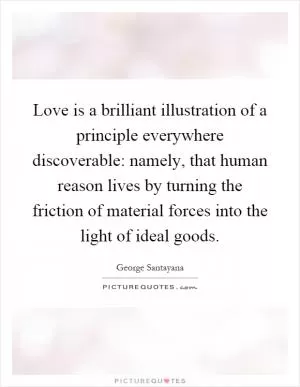 Love is a brilliant illustration of a principle everywhere discoverable: namely, that human reason lives by turning the friction of material forces into the light of ideal goods Picture Quote #1