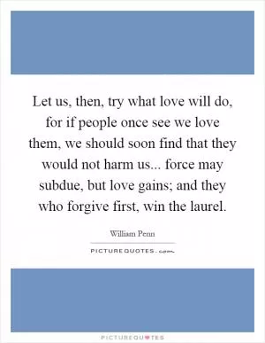 Let us, then, try what love will do, for if people once see we love them, we should soon find that they would not harm us... force may subdue, but love gains; and they who forgive first, win the laurel Picture Quote #1