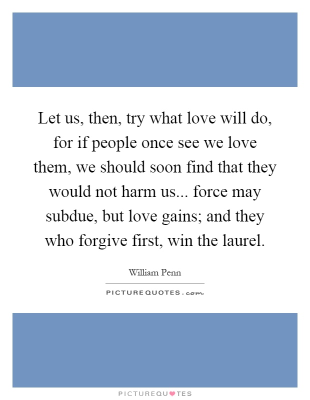 Let us, then, try what love will do, for if people once see we love them, we should soon find that they would not harm us... force may subdue, but love gains; and they who forgive first, win the laurel Picture Quote #1