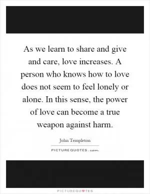 As we learn to share and give and care, love increases. A person who knows how to love does not seem to feel lonely or alone. In this sense, the power of love can become a true weapon against harm Picture Quote #1