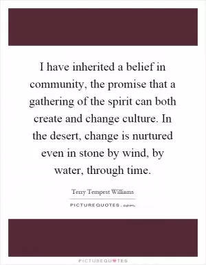 I have inherited a belief in community, the promise that a gathering of the spirit can both create and change culture. In the desert, change is nurtured even in stone by wind, by water, through time Picture Quote #1