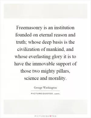 Freemasonry is an institution founded on eternal reason and truth; whose deep basis is the civilization of mankind, and whose everlasting glory it is to have the immovable support of those two mighty pillars, science and morality Picture Quote #1