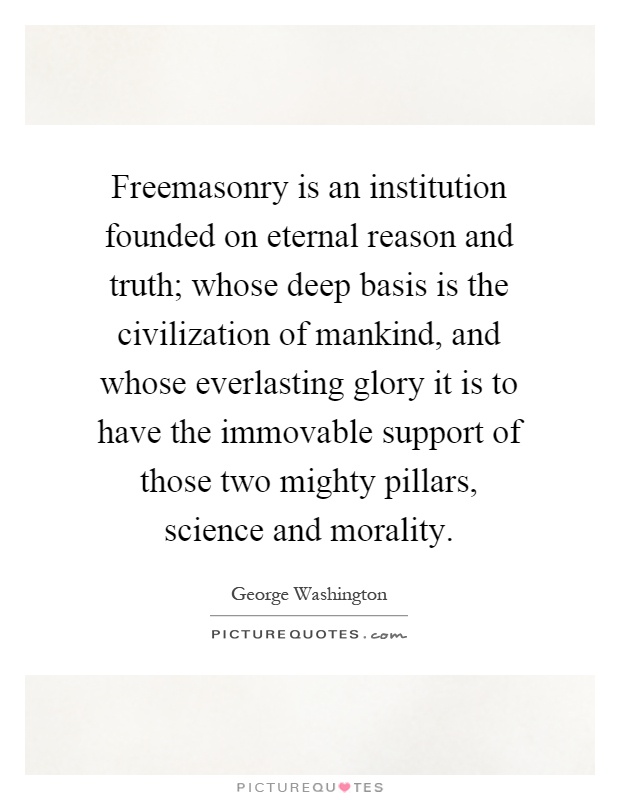 Freemasonry is an institution founded on eternal reason and truth; whose deep basis is the civilization of mankind, and whose everlasting glory it is to have the immovable support of those two mighty pillars, science and morality Picture Quote #1