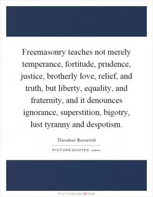 Freemasonry teaches not merely temperance, fortitude, prudence, justice, brotherly love, relief, and truth, but liberty, equality, and fraternity, and it denounces ignorance, superstition, bigotry, lust tyranny and despotism Picture Quote #1