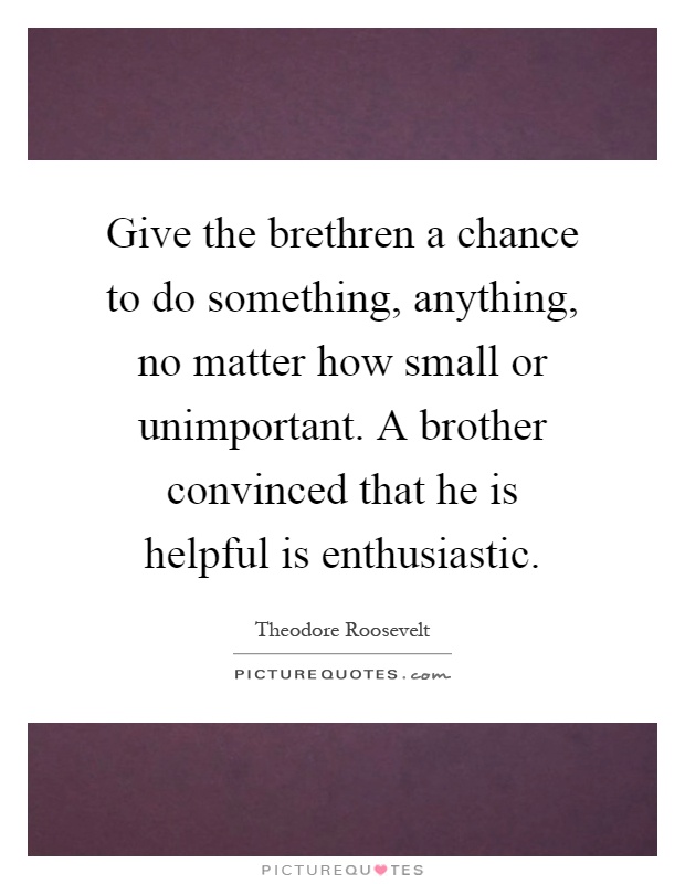 Give the brethren a chance to do something, anything, no matter how small or unimportant. A brother convinced that he is helpful is enthusiastic Picture Quote #1