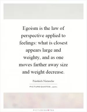 Egoism is the law of perspective applied to feelings: what is closest appears large and weighty, and as one moves farther away size and weight decrease Picture Quote #1