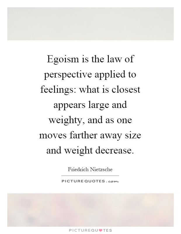 Egoism is the law of perspective applied to feelings: what is closest appears large and weighty, and as one moves farther away size and weight decrease Picture Quote #1