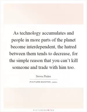 As technology accumulates and people in more parts of the planet become interdependent, the hatred between them tends to decrease, for the simple reason that you can’t kill someone and trade with him too Picture Quote #1
