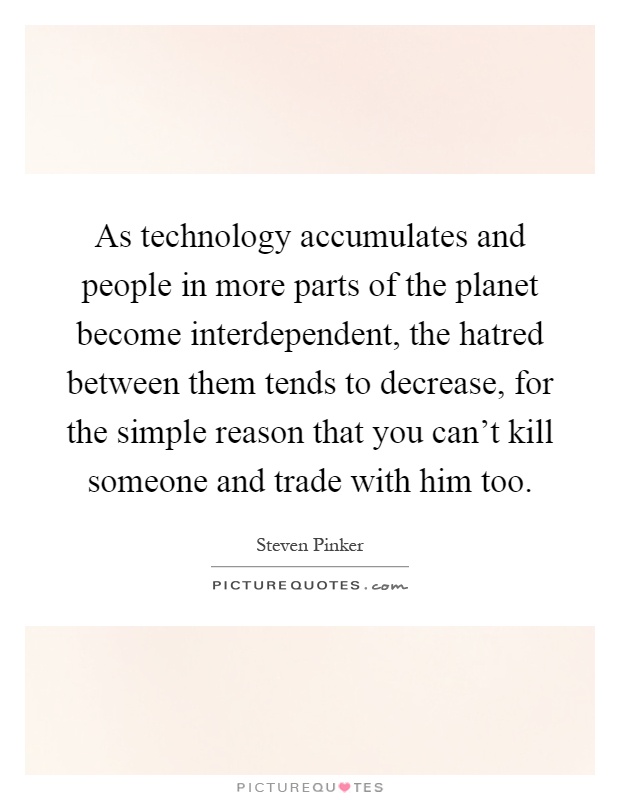 As technology accumulates and people in more parts of the planet become interdependent, the hatred between them tends to decrease, for the simple reason that you can't kill someone and trade with him too Picture Quote #1