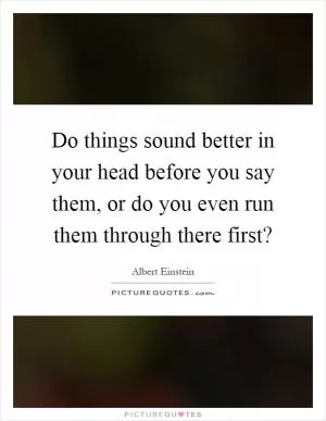 Do things sound better in your head before you say them, or do you even run them through there first? Picture Quote #1