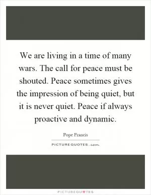 We are living in a time of many wars. The call for peace must be shouted. Peace sometimes gives the impression of being quiet, but it is never quiet. Peace if always proactive and dynamic Picture Quote #1