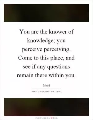 You are the knower of knowledge; you perceive perceiving. Come to this place, and see if any questions remain there within you Picture Quote #1