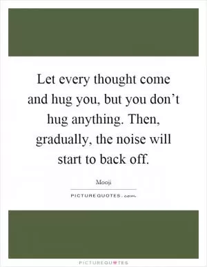 Let every thought come and hug you, but you don’t hug anything. Then, gradually, the noise will start to back off Picture Quote #1