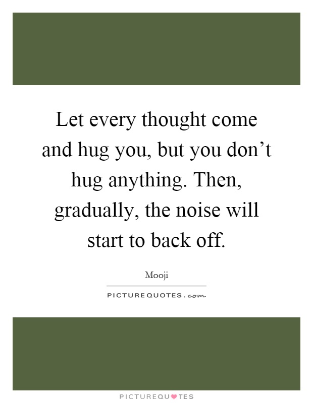 Let every thought come and hug you, but you don't hug anything. Then, gradually, the noise will start to back off Picture Quote #1