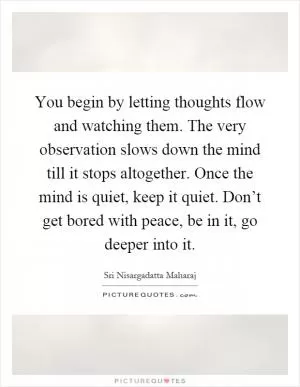 You begin by letting thoughts flow and watching them. The very observation slows down the mind till it stops altogether. Once the mind is quiet, keep it quiet. Don’t get bored with peace, be in it, go deeper into it Picture Quote #1