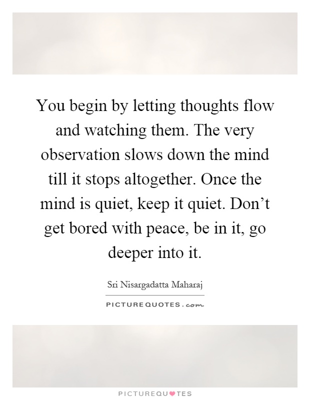 You begin by letting thoughts flow and watching them. The very observation slows down the mind till it stops altogether. Once the mind is quiet, keep it quiet. Don't get bored with peace, be in it, go deeper into it Picture Quote #1