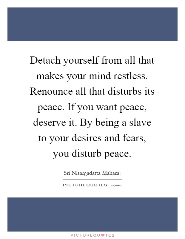 Detach yourself from all that makes your mind restless. Renounce all that disturbs its peace. If you want peace, deserve it. By being a slave to your desires and fears, you disturb peace Picture Quote #1