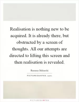 Realisation is nothing new to be acquired. It is already there, but obstructed by a screen of thoughts. All our attempts are directed to lifting this screen and then realisation is revealed Picture Quote #1