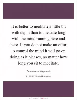 It is better to meditate a little bit with depth than to mediate long with the mind running here and there. If you do not make an effort to control the mind it will go on doing as it pleases, no matter how long you sit to meditate Picture Quote #1