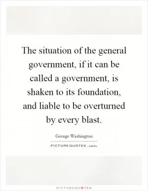 The situation of the general government, if it can be called a government, is shaken to its foundation, and liable to be overturned by every blast Picture Quote #1