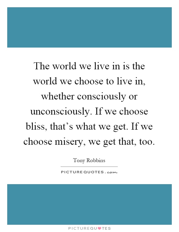 The world we live in is the world we choose to live in, whether consciously or unconsciously. If we choose bliss, that's what we get. If we choose misery, we get that, too Picture Quote #1