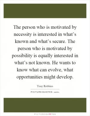 The person who is motivated by necessity is interested in what’s known and what’s secure. The person who is motivated by possibility is equally interested in what’s not known. He wants to know what can evolve, what opportunities might develop Picture Quote #1