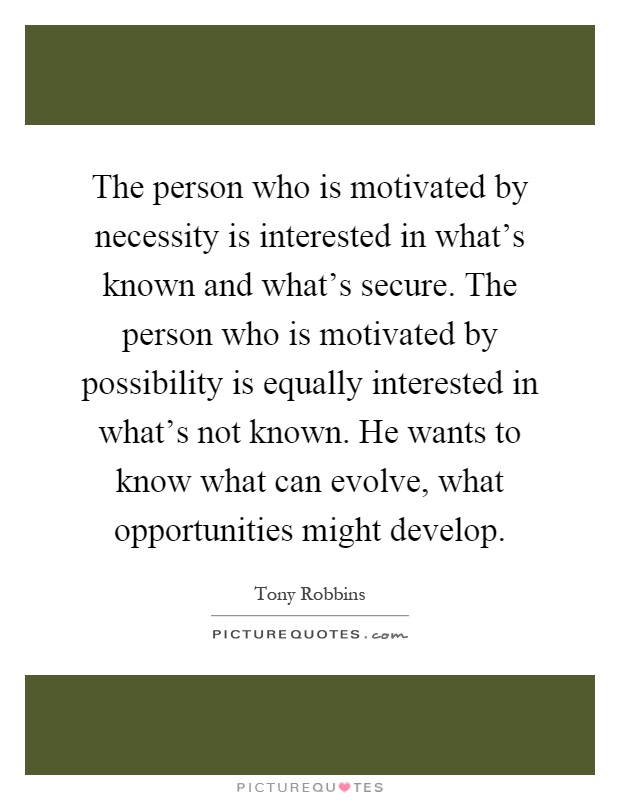 The person who is motivated by necessity is interested in what's known and what's secure. The person who is motivated by possibility is equally interested in what's not known. He wants to know what can evolve, what opportunities might develop Picture Quote #1