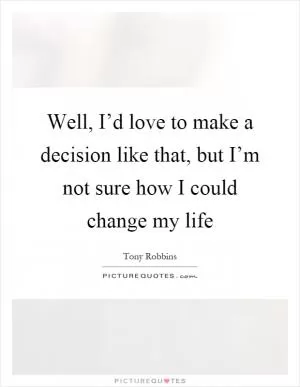 Well, I’d love to make a decision like that, but I’m not sure how I could change my life Picture Quote #1