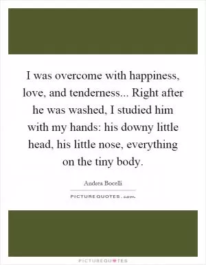 I was overcome with happiness, love, and tenderness... Right after he was washed, I studied him with my hands: his downy little head, his little nose, everything on the tiny body Picture Quote #1