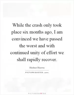 While the crash only took place six months ago, I am convinced we have passed the worst and with continued unity of effort we shall rapidly recover Picture Quote #1
