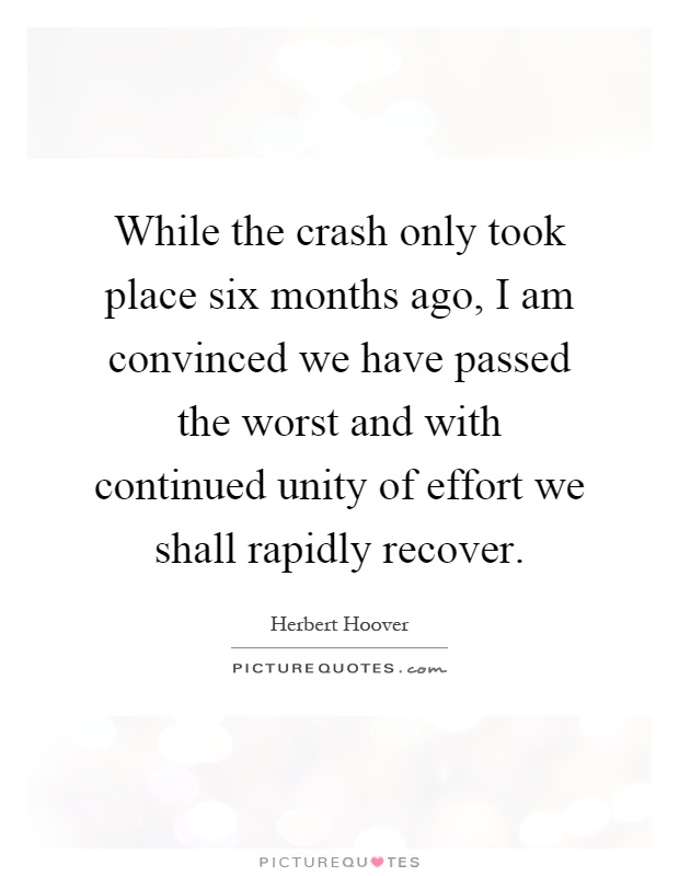 While the crash only took place six months ago, I am convinced we have passed the worst and with continued unity of effort we shall rapidly recover Picture Quote #1
