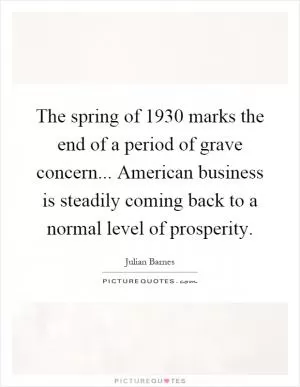 The spring of 1930 marks the end of a period of grave concern... American business is steadily coming back to a normal level of prosperity Picture Quote #1