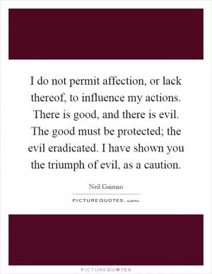 I do not permit affection, or lack thereof, to influence my actions. There is good, and there is evil. The good must be protected; the evil eradicated. I have shown you the triumph of evil, as a caution Picture Quote #1