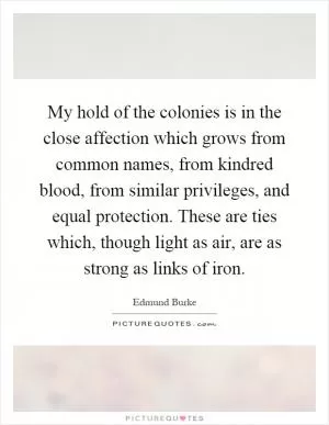 My hold of the colonies is in the close affection which grows from common names, from kindred blood, from similar privileges, and equal protection. These are ties which, though light as air, are as strong as links of iron Picture Quote #1