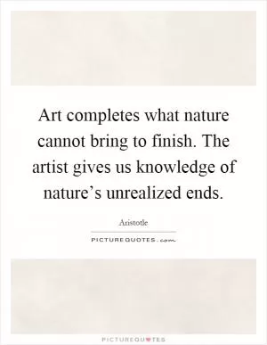 Art completes what nature cannot bring to finish. The artist gives us knowledge of nature’s unrealized ends Picture Quote #1