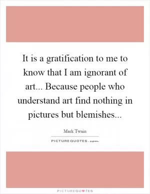 It is a gratification to me to know that I am ignorant of art... Because people who understand art find nothing in pictures but blemishes Picture Quote #1