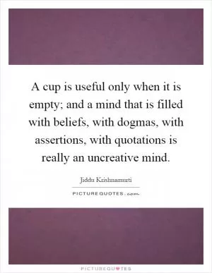 A cup is useful only when it is empty; and a mind that is filled with beliefs, with dogmas, with assertions, with quotations is really an uncreative mind Picture Quote #1