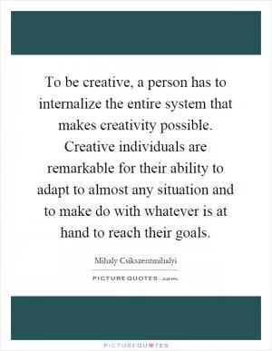 To be creative, a person has to internalize the entire system that makes creativity possible. Creative individuals are remarkable for their ability to adapt to almost any situation and to make do with whatever is at hand to reach their goals Picture Quote #1