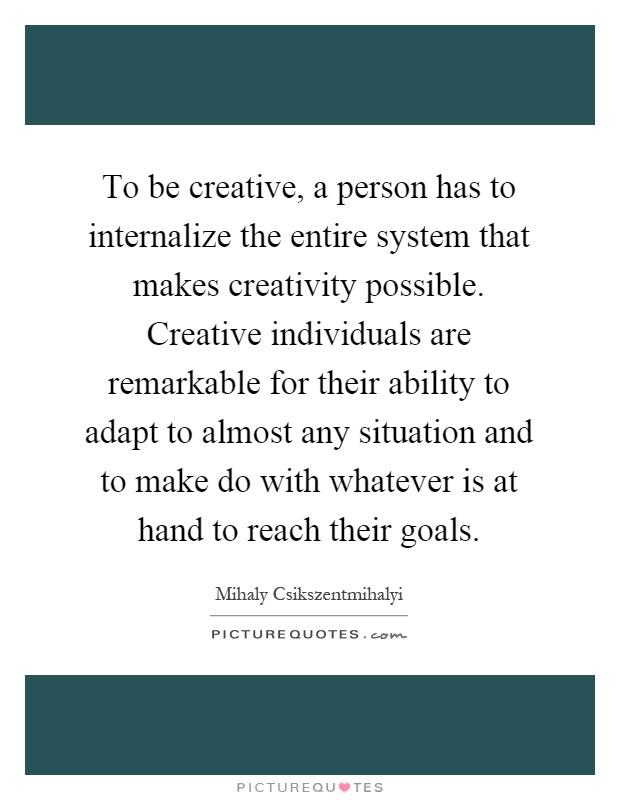 To be creative, a person has to internalize the entire system that makes creativity possible. Creative individuals are remarkable for their ability to adapt to almost any situation and to make do with whatever is at hand to reach their goals Picture Quote #1