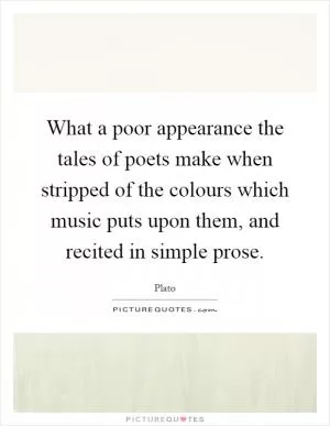 What a poor appearance the tales of poets make when stripped of the colours which music puts upon them, and recited in simple prose Picture Quote #1