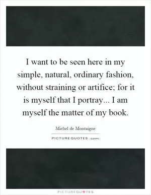 I want to be seen here in my simple, natural, ordinary fashion, without straining or artifice; for it is myself that I portray... I am myself the matter of my book Picture Quote #1
